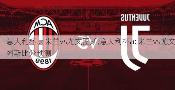 意大利杯ac米兰vs尤文图斯,意大利杯ac米兰vs尤文图斯比分预测