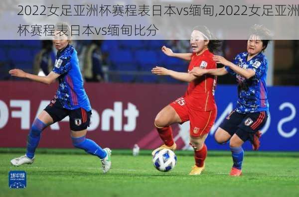 2022女足亚洲杯赛程表日本vs缅甸,2022女足亚洲杯赛程表日本vs缅甸比分