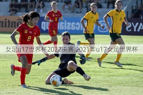 女足u17世界杯2022决赛,2021年u17女足世界杯